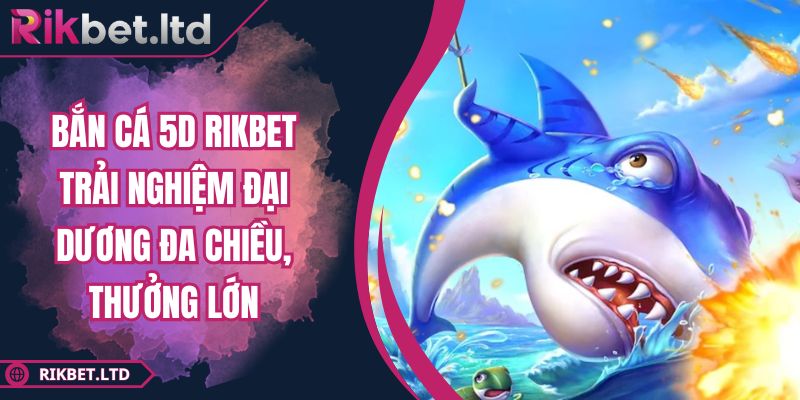 Bắn Cá 5D RIKBET Trải Nghiệm Đại Dương Đa Chiều, Thưởng Lớn 4 Bắn Cá 5D RIKBET